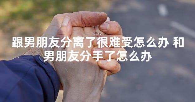 跟男朋友分离了很难受怎么办 和男朋友分手了怎么办